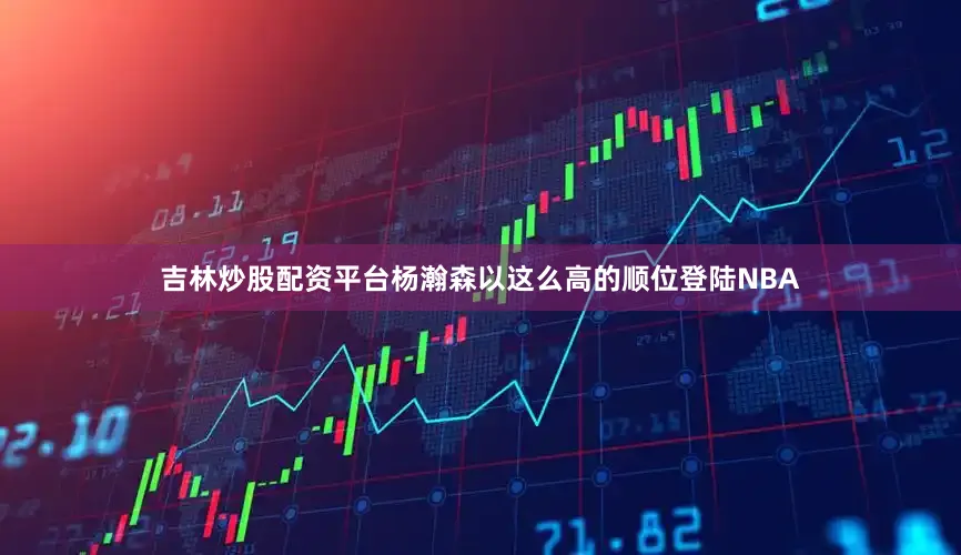 吉林炒股配资平台杨瀚森以这么高的顺位登陆NBA