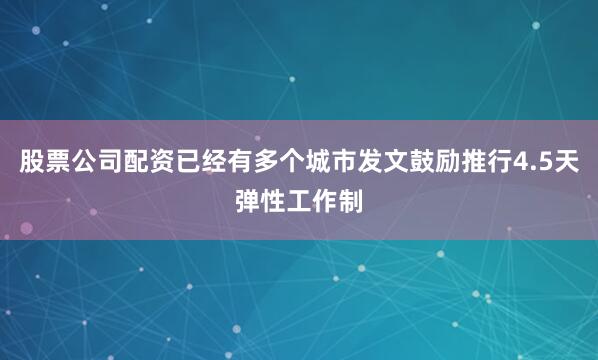 股票公司配资已经有多个城市发文鼓励推行4.5天弹性工作制