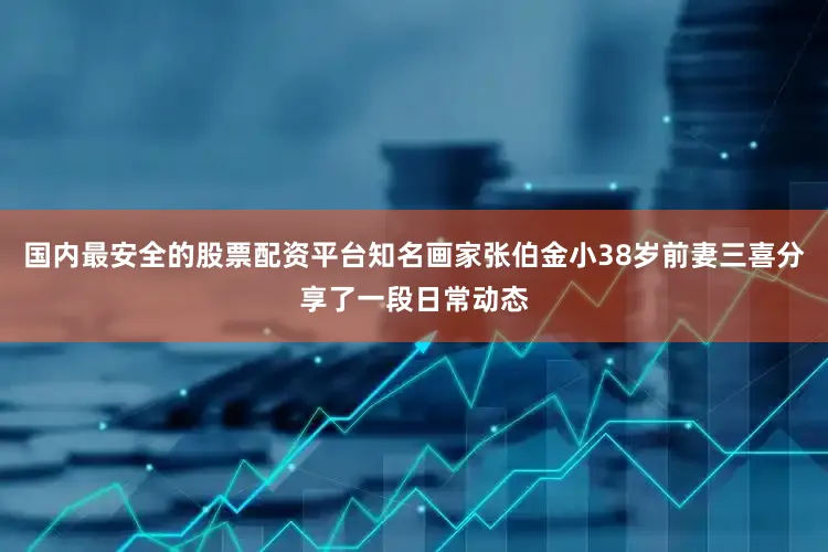 国内最安全的股票配资平台知名画家张伯金小38岁前妻三喜分享了一段日常动态