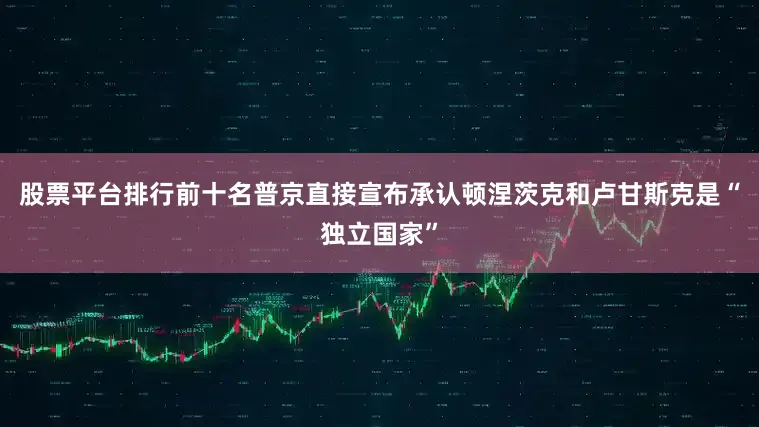 股票平台排行前十名普京直接宣布承认顿涅茨克和卢甘斯克是“独立国家”