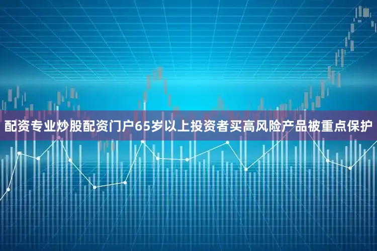 配资专业炒股配资门户65岁以上投资者买高风险产品被重点保护