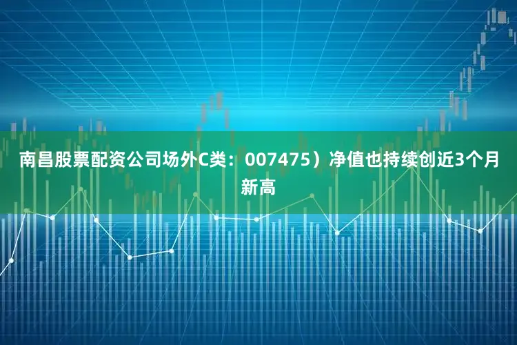 南昌股票配资公司场外C类：007475）净值也持续创近3个月新高
