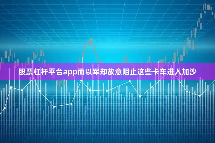 股票杠杆平台app而以军却故意阻止这些卡车进入加沙