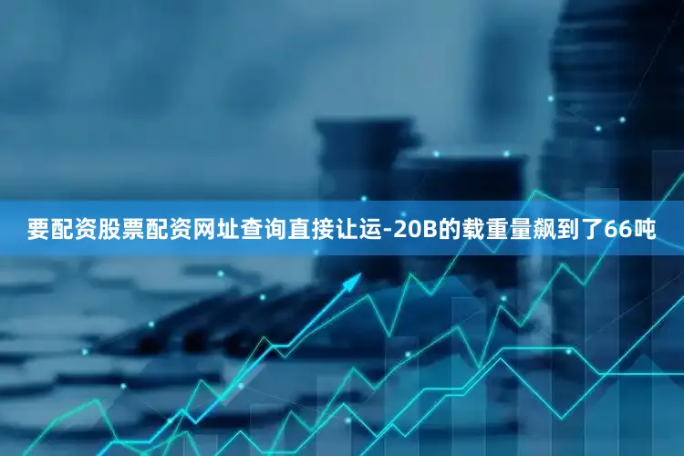 要配资股票配资网址查询直接让运-20B的载重量飙到了66吨