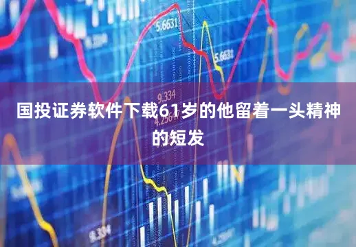 国投证券软件下载61岁的他留着一头精神的短发