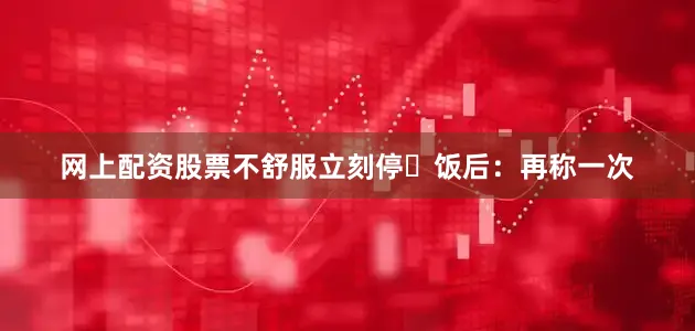 网上配资股票不舒服立刻停✅饭后：再称一次